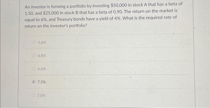 An investor is forming a portfolio by investing $50,000 in stock A that has a beta of
1.50, and $25,000 in stock B that has a beta of 0.90. The return on the market is
equal to 6%, and Treasury bonds have a yield of 4%. What is the required rate of
return on the investor's portfolio?
5.8%
6.8%
6.6%
7.5%
7.0%