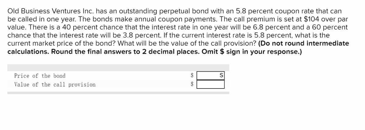 Old Business Ventures Inc. has an outstanding perpetual bond with an 5.8 percent coupon rate that can
be called in one year. The bonds make annual coupon payments. The call premium is set at $104 over par
value. There is a 40 percent chance that the interest rate in one year will be 6.8 percent and a 60 percent
chance that the interest rate will be 3.8 percent. If the current interest rate is 5.8 percent, what is the
current market price of the bond? What will be the value of the call provision? (Do not round intermediate
calculations. Round the final answers to 2 decimal places. Omit $ sign in your response.)
Price of the bond
Value of the call provision
$
$