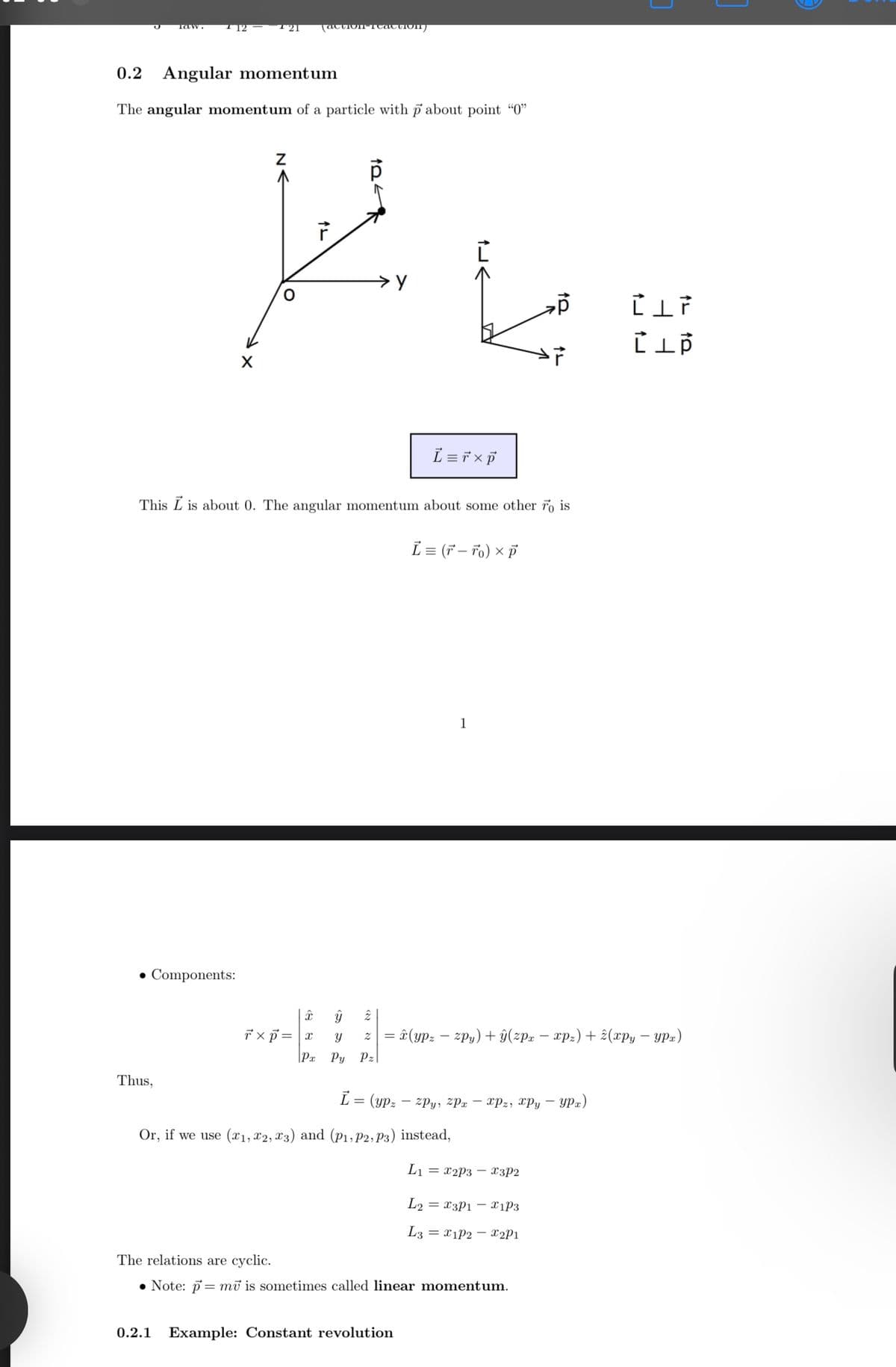 law.
(action-caction
0.2 Angular momentum
The angular momentum of a particle with p about point "0"
Z
AL
>у
p
CIF
L = ŕ × p
This is about 0. The angular momentum about some other To is
L = (F-To) × P
• Components:
1
Thus,
Î
У
y
2
Txp=x
z=(ypzzpy) + ŷ(zpx − xpz) + (xpy - ypx)
Px Py Pz|
-
L= (ypz-zpy, zPx - xpz, xpy - ypx)
Or, if we use (x1, x2, x3) and (P1, P2, P3) instead,
L₁ = x2p3x3P2
L2x3P1x1P3
L3x1P2 x2P1
The relations are cyclic.
=
Note: pmv is sometimes called linear momentum.
0.2.1 Example: Constant revolution