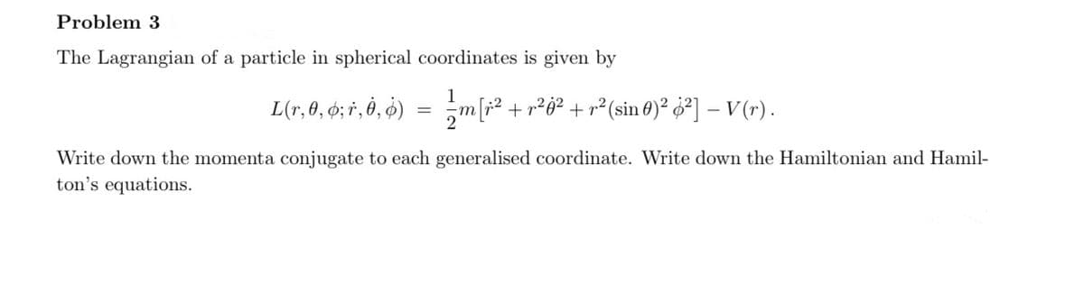 Problem 3
The Lagrangian of a particle in spherical coordinates is given by
1
L(r, 0, 6; 1, 0, 0)
=
¸m[r² + r²ġ² + r² (sin 0)² ¿²] – V(r) .
Write down the momenta conjugate to each generalised coordinate. Write down the Hamiltonian and Hamil-
ton's equations.