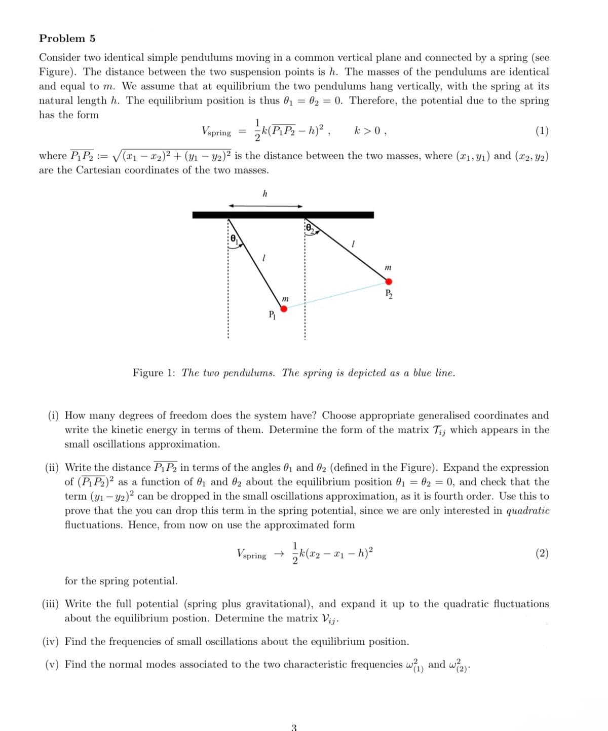 Problem 5
Consider two identical simple pendulums moving in a common vertical plane and connected by a spring (see
Figure). The distance between the two suspension points is h. The masses of the pendulums are identical
and equal to m. We assume that at equilibrium the two pendulums hang vertically, with the spring at its
natural length h. The equilibrium position is thus 01 02 = 0. Therefore, the potential due to the spring
has the form
=
Vspring =
k > 0,
(1)
-
where P₁P2=√√(x1 − x2)² + (Y1 − 2)² is the distance between the two masses, where (x1,y1) and (x2, y2)
are the Cartesian coordinates of the two masses.
h
1
P₁
m
12
m
P₂
Figure 1: The two pendulums. The spring is depicted as a blue line.
(i) How many degrees of freedom does the system have? Choose appropriate generalised coordinates and
write the kinetic energy in terms of them. Determine the form of the matrix Tij which appears in the
small oscillations approximation.
(ii) Write the distance P₁P2 in terms of the angles 01 and 02 (defined in the Figure). Expand the expression
of (P1P2)2 as a function of 01 and 02 about the equilibrium position 0₁ = 02 = 0, and check that the
term (y1 y2) can be dropped in the small oscillations approximation, as it is fourth order. Use this to
prove that the you can drop this term in the spring potential, since we are only interested in quadratic
fluctuations. Hence, from now on use the approximated form
Vspring → k(x2 -
-x1-h)²
for the spring potential.
(iii) Write the full potential (spring plus gravitational), and expand it up to the quadratic fluctuations
about the equilibrium postion. Determine the matrix Vij.
(iv) Find the frequencies of small oscillations about the equilibrium position.
(v) Find the normal modes associated to the two characteristic frequencies w² (1) and w²(2).
3