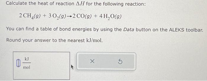 Calculate the heat of reaction AH for the following reaction:
2 CH4(9) + 30₂(g) 2 CO(g) + 4H₂O(g)
You can find a table of bond energies by using the Data button on the ALEKS toolbar.
Round your answer to the nearest kJ/mol.
0
kJ
mol
X
Ś