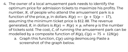 4. The owner of a local amusement park needs to identify the
optimum price for admission tickets to maximize his profits. The
number, N, of people who attend the amusement park is a
function of the price, p, in dollars. N(p) = (p+5)(p - 17),
assuming the minimum ticket price is $12.00. The revenue
generated, R, in dollars is R(p) = N(p) x p, where p is the number
of tickets sold. The cost, C, of running the amusement park can be
modelled by a composite function of N(p), C(p) = 75 + 12N(p)
a. Graph this function, C(p) using desmos.org Paste a
screenshot of the graph below.