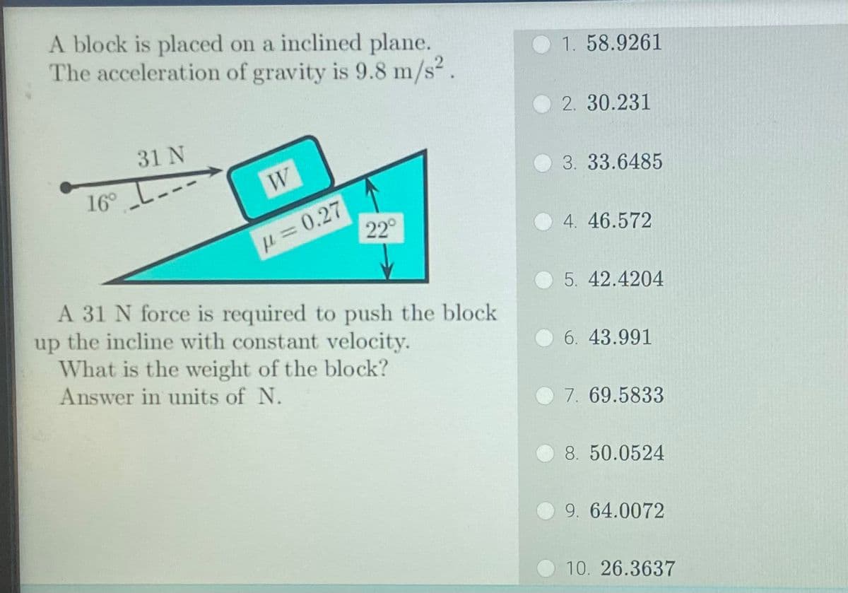 A block is placed on a inclined plane.
The acceleration of gravity is 9.8 m/s².
31 N
16° ---
W
p=0.27
22°
A 31 N force is required to push the block
up the incline with constant velocity.
What is the weight of the block?
Answer in units of N.
1. 58.9261
2. 30.231
3. 33.6485
4. 46.572
5. 42.4204
6. 43.991
7. 69.5833
8. 50.0524
9. 64.0072
10. 26.3637