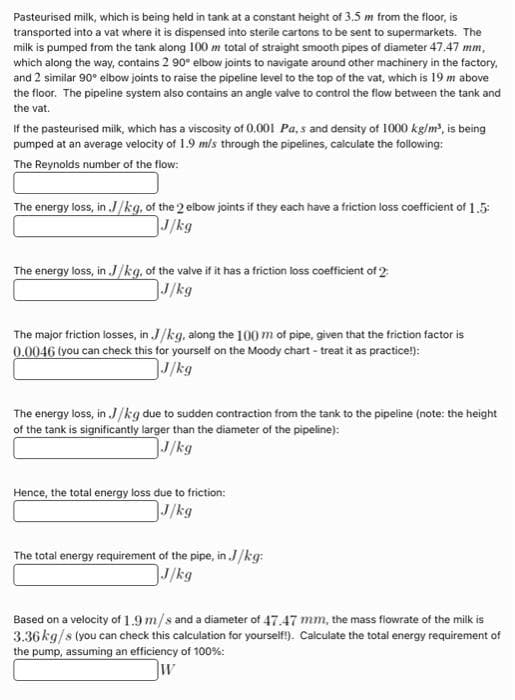Pasteurised milk, which is being held in tank at a constant height of 3.5 m from the floor, is
transported into a vat where it is dispensed into sterile cartons to be sent to supermarkets. The
milk is pumped from the tank along 100 m total of straight smooth pipes of diameter 47.47 mm,
which along the way, contains 2 90° elbow joints to navigate around other machinery in the factory,
and 2 similar 90° elbow joints to raise the pipeline level to the top of the vat, which is 19 m above
the floor. The pipeline system also contains an angle valve to control the flow between the tank and
the vat.
If the pasteurised milk, which has a viscosity of 0.001 Pa, s and density of 1000 kg/m³, is being
pumped at an average velocity of 1.9 m/s through the pipelines, calculate the following:
The Reynolds number of the flow:
The energy loss, in J/kg, of the 2 elbow joints if they each have a friction loss coefficient of 1.5:
J/kg
The energy loss, in J/kg, of the valve if it has a friction loss coefficient of 2
J/kg
The major friction losses, in J/kg, along the 100 m of pipe, given that the friction factor is
0.0046 (you can check this for yourself on the Moody chart - treat it as practice!):
J/kg
The energy loss, in J/kg due to sudden contraction from the tank to the pipeline (note: the height
of the tank is significantly larger than the diameter of the pipeline):
J/kg
Hence, the total energy loss due to friction:
J/kg
The total energy requirement of the pipe, in J/kg:
J/kg
Based on a velocity of 1.9 m/s and a diameter of 47.47 mm, the mass flowrate of the milk is
3.36 kg/s (you can check this calculation for yourself!). Calculate the total energy requirement of
the pump, assuming an efficiency of 100%:
W