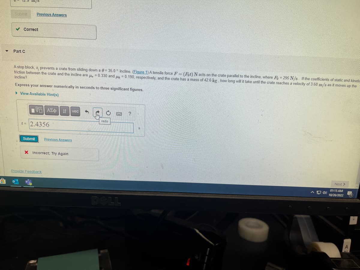 m/s
Submit Previous Answers
✓ Correct
Part C
A stop block, s, prevents a crate from sliding down a = 35.0° incline. (Figure 1) A tensile force F= (Fot) N acts on the crate parallel to the incline, where Fo=295 N/s. If the coefficients of static and kinetic
friction between the crate and the incline are μ = 0.330 and μ = 0.190, respectively, and the crate has a mass of 42.6 kg, how long will it take until the crate reaches a velocity of 3.68 m/s as it moves up the
incline?
Express your answer numerically in seconds to three significant figures.
▸ View Available Hint(s)
IVE ΑΣΦ 11 vec 3
t=2.4356
Submit
Previous Answers
X Incorrect; Try Again
Provide Feedback
O
redo
DELL
?
FE
Next >
01:15 AM
10/26/2022