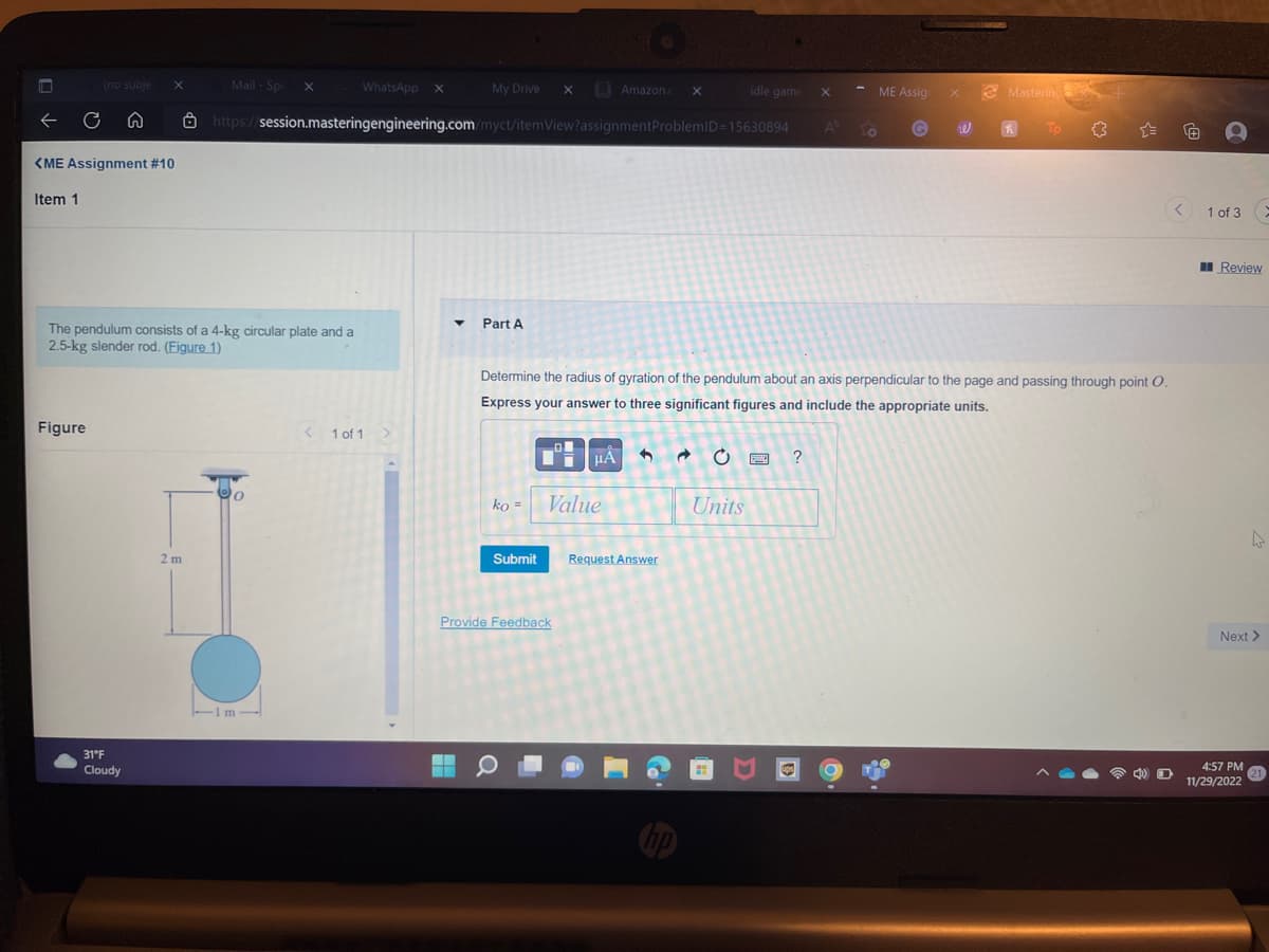 Item 1
(no subje X
C n
<ME Assignment #10
Figure
The pendulum consists of a 4-kg circular plate and a
2.5-kg slender rod. (Figure 1)
31°F
Cloudy
Mail-Spe X
2 m
WhatsApp X
-1m-
Im
https://session.masteringengineering.com/myct/itemView?assignment
< 1 of 1 >
My Drive X
▼
Part A
ko = Value
Submit
Amazon.c
μA
Provide Feedback
X
Request Answer
ProblemID=15630894 Al LO
hp
idle game
Determine the radius of gyration of the pendulum about an axis perpendicular to the page and passing through point O.
Express your answer to three significant figures and include the appropriate units.
Units
X
SHE
?
ME Assign
W
Mastering
h
< 1 of 3
Review
4
Next >
4:57 PM
11/29/2022