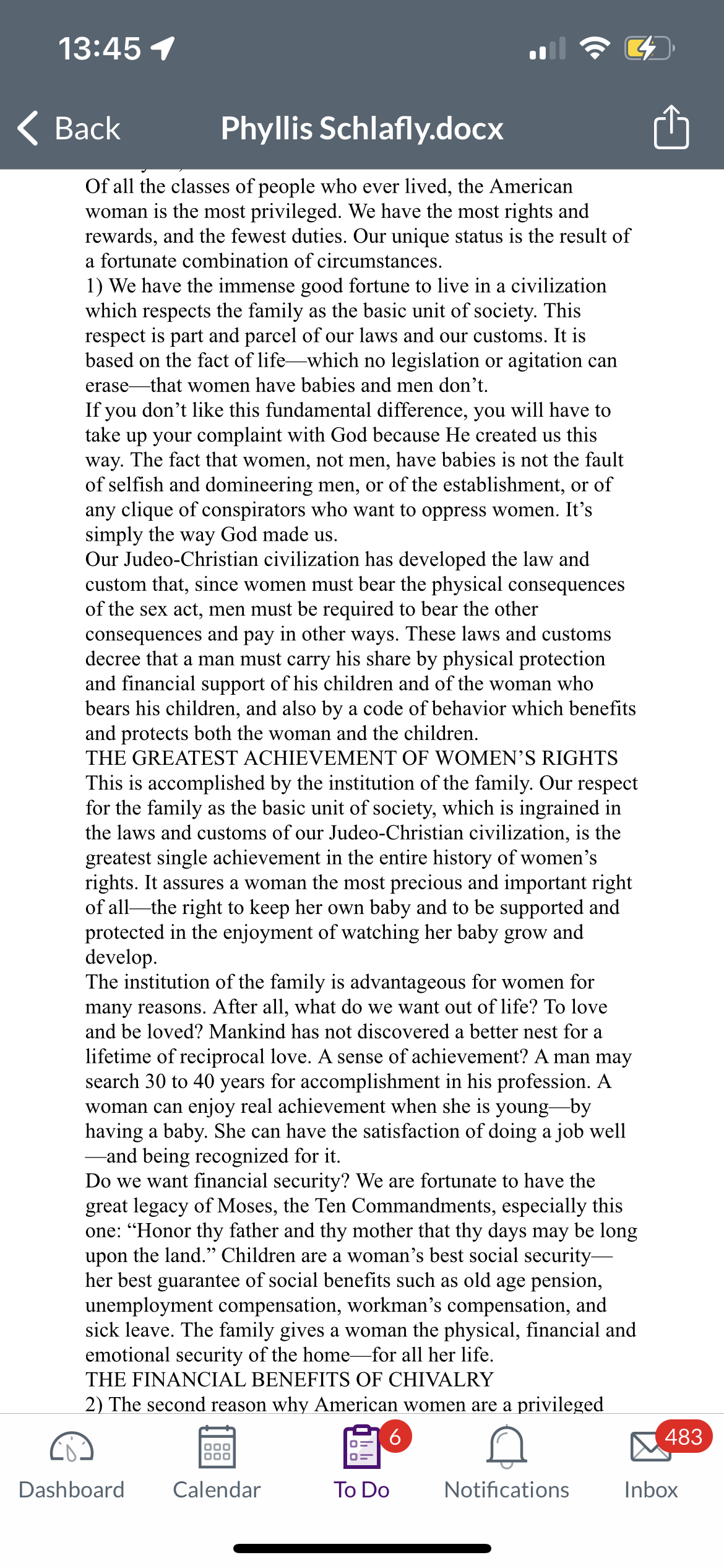 13:45 1
Back
Phyllis Schlafly.docx
Of all the classes of people who ever lived, the American
woman is the most privileged. We have the most rights and
rewards, and the fewest duties. Our unique status is the result of
a fortunate combination of circumstances.
1) We have the immense good fortune to live in a civilization
which respects the family as the basic unit of society. This
respect is part and parcel of our laws and our customs. It is
based on the fact of life-which no legislation or agitation can
erase that women have babies and men don't.
If you don't like this fundamental difference, you will have to
take up your complaint with God because He created us this
way. The fact that women, not men, have babies is not the fault
of selfish and domineering men, or of the establishment, or of
any clique of conspirators who want to oppress women. It's
simply the way God made us.
Our Judeo-Christian civilization has developed the law and
custom that, since women must bear the physical consequences
of the sex act, men must be required to bear the other
consequences and pay in other ways. These laws and customs
decree that a man must carry his share by physical protection
and financial support of his children and of the woman who
bears his children, and also by a code of behavior which benefits
and protects both the woman and the children.
THE GREATEST ACHIEVEMENT OF WOMEN'S RIGHTS
This is accomplished by the institution of the family. Our respect
for the family as the basic unit of society, which is ingrained in
the laws and customs of our Judeo-Christian civilization, is the
greatest single achievement in the entire history of women's
rights. It assures a woman the most precious and important right
of all the right to keep her own baby and to be supported and
protected in the enjoyment of watching her baby grow and
develop.
The institution of the family is advantageous for women for
many reasons. After all, what do we want out of life? To love
and be loved? Mankind has not discovered a better nest for a
lifetime of reciprocal love. A sense of achievement? A man may
search 30 to 40 years for accomplishment in his profession. A
woman can enjoy real achievement when she is young-by
having a baby. She can have the satisfaction of doing a job well
--and being recognized for it.
Do we want financial security? We are fortunate to have the
great legacy of Moses, the Ten Commandments, especially this
one: "Honor thy father and thy mother that thy days may be long
upon the land." Children are a woman's best social security-
her best guarantee of social benefits such as old age pension,
unemployment compensation, workman's compensation, and
sick leave. The family gives a woman the physical, financial and
emotional security of the home for all her life.
THE FINANCIAL BENEFITS OF CHIVALRY
2) The second reason why American women are a privileged
Dashboard
000
000
Calendar
6
To Do
Notifications
483
Inbox