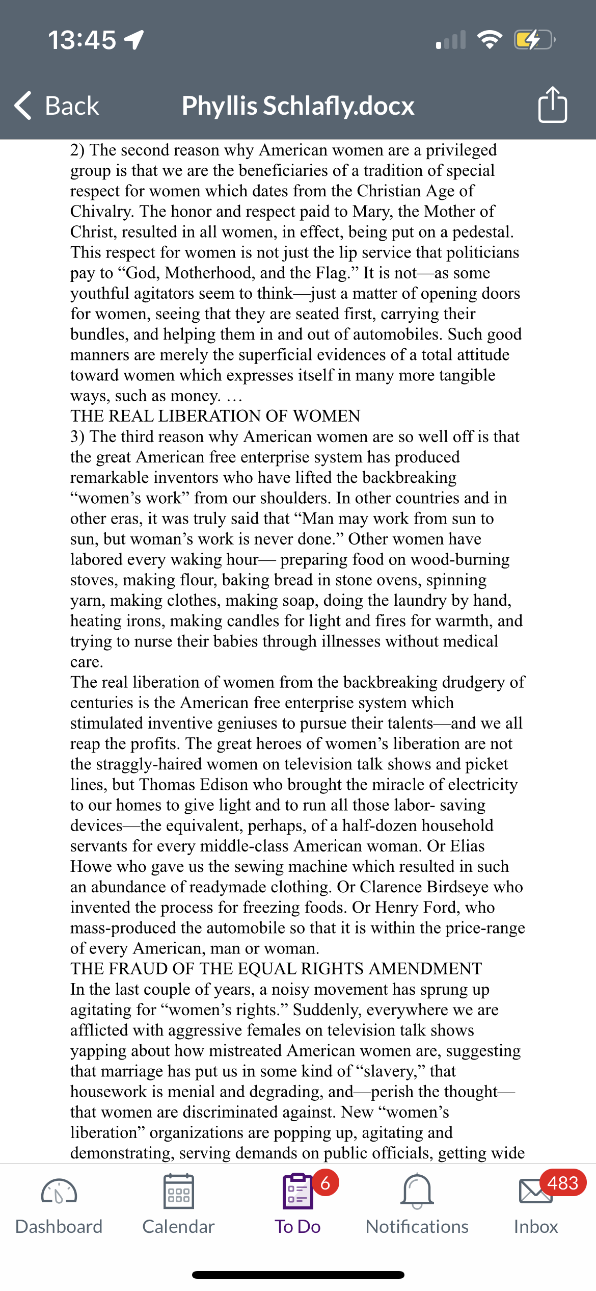 13:45 1
Back
Phyllis Schlafly.docx
2) The second reason why American women are a privileged
group is that we are the beneficiaries of a tradition of special
respect for women which dates from the Christian Age of
Chivalry. The honor and respect paid to Mary, the Mother of
Christ, resulted in all women, in effect, being put on a pedestal.
This respect for women is not just the lip service that politicians
pay to "God, Motherhood, and the Flag." It is not as some
youthful agitators seem to think just a matter of opening doors
for women, seeing that they are seated first, carrying their
bundles, and helping them in and out of automobiles. Such good
manners are merely the superficial evidences of a total attitude
toward women which expresses itself in many more tangible
ways, such as money.
THE REAL LIBERATION OF WOMEN
(Ca
3) The third reason why American women are so well off is that
the great American free enterprise system has produced
remarkable inventors who have lifted the backbreaking
"women's work" from our shoulders. In other countries and in
other eras, it was truly said that “Man may work from sun to
sun, but woman's work is never done." Other women have
labored every waking hour-preparing food on wood-burning
stoves, making flour, baking bread in stone ovens, spinning
yarn, making clothes, making soap, doing the laundry by hand,
heating irons, making candles for light and fires for warmth, and
trying to nurse their babies through illnesses without medical
care.
The real liberation of women from the backbreaking drudgery of
centuries is the American free enterprise system which
stimulated inventive geniuses to pursue their talents and we all
reap the profits. The great heroes of women's liberation are not
the straggly-haired women on television talk shows and picket
lines, but Thomas Edison who brought the miracle of electricity
to our homes to give light and to run all those labor- saving
devices the equivalent, perhaps, of a half-dozen household
servants for every middle-class American woman. Or Elias
Howe who gave us the sewing machine which resulted in such
an abundance of readymade clothing. Or Clarence Birdseye who
invented the process for freezing foods. Or Henry Ford, who
mass-produced the automobile so that it is within the price-range
of every American, man or woman.
THE FRAUD OF THE EQUAL RIGHTS AMENDMENT
In the last couple of years, a noisy movement has sprung up
agitating for "women's rights." Suddenly, everywhere we are
afflicted with aggressive females on television talk shows
yapping about how mistreated American women are, suggesting
that marriage has put us in some kind of "slavery," that
housework is menial and degrading, and perish the thought-
that women are discriminated against. New "women's
liberation" organizations are popping up, agitating and
demonstrating, serving demands on public officials, getting wide
6
n
Notifications
000
000
Dashboard Calendar
To Do
483
Inbox