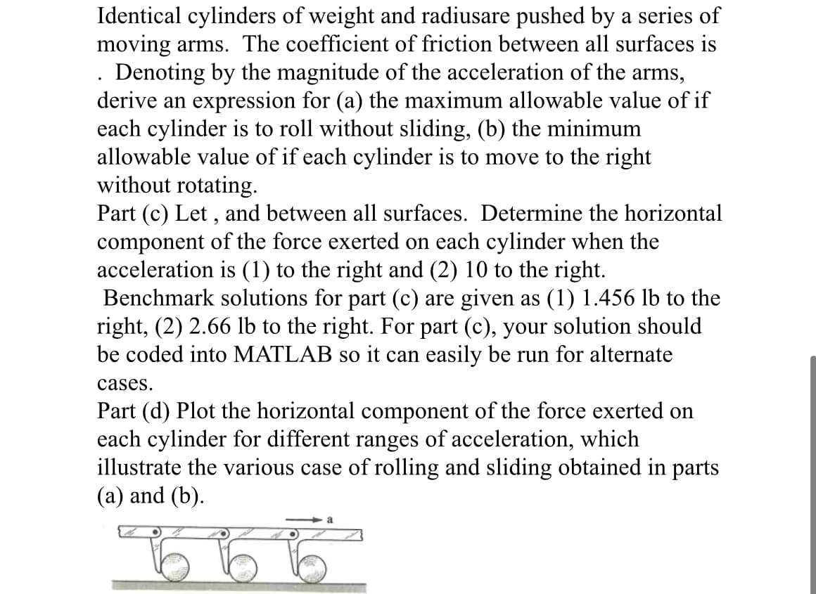 Identical cylinders of weight and radiusare pushed by a series of
moving arms. The coefficient of friction between all surfaces is
. Denoting by the magnitude of the acceleration of the arms,
derive an expression for (a) the maximum allowable value of if
each cylinder is to roll without sliding, (b) the minimum
allowable value of if each cylinder is to move to the right
without rotating.
Part (c) Let, and between all surfaces. Determine the horizontal
component of the force exerted on each cylinder when the
acceleration is (1) to the right and (2) 10 to the right.
Benchmark solutions for part (c) are given as (1) 1.456 lb to the
right, (2) 2.66 lb to the right. For part (c), your solution should
be coded into MATLAB so it can easily be run for alternate
cases.
Part (d) Plot the horizontal component of the force exerted on
each cylinder for different ranges of acceleration, which
illustrate the various case of rolling and sliding obtained in parts
(a) and (b).