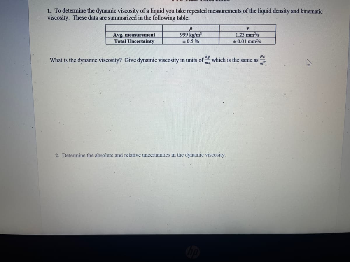 1. To determine the dynamic viscosity of a liquid you take repeated measurements of the liquid density and kinematic
viscosity. These data are summarized in the following table:
Avg. measurement
Total Uncertainty
P
999 kg/m³
±0.5%
V
1.23 mm²/s
±0.01 mm²/s
kg
Ns
What is the dynamic viscosity? Give dynamic viscosity in units of; which is the same as
ms
2. Determine the absolute and relative uncertainties in the dynamic viscosity.