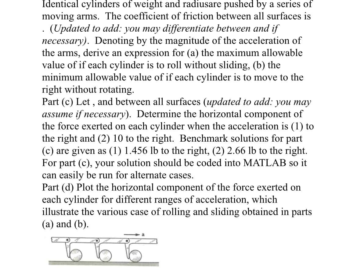 Identical cylinders of weight and radiusare pushed by a series of
moving arms. The coefficient of friction between all surfaces is
. (Updated to add: you may differentiate between and if
necessary). Denoting by the magnitude of the acceleration of
the arms, derive an expression for (a) the maximum allowable
value of if each cylinder is to roll without sliding, (b) the
minimum allowable value of if each cylinder is to move to the
right without rotating.
Part (c) Let, and between all surfaces (updated to add: you may
assume if necessary). Determine the horizontal component of
the force exerted on each cylinder when the acceleration is (1) to
the right and (2) 10 to the right. Benchmark solutions for part
(c) are given as (1) 1.456 lb to the right, (2) 2.66 lb to the right.
For part (c), your solution should be coded into MATLAB so it
can easily be run for alternate cases.
Part (d) Plot the horizontal component of the force exerted on
each cylinder for different ranges of acceleration, which
illustrate the various case of rolling and sliding obtained in parts
(a) and (b).