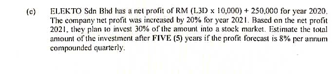 (c)
ELEKTO Sdn Bhd has a net profit of RM (L3D x 10,000) + 250,000 for year 2020.
The company net profit was increased by 20% for year 2021. Based on the net profit
2021, they plan to invest 30% of the amount into a stock market. Estimate the total
amount of the investment after FIVE (5) years if the profit forecast is 8% per annum
compounded quarterly.