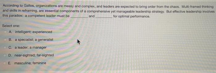 According to Gallos, organizations are messy and complex, and leaders are expected to bring order from the chaos. Multi-framed thinking
and skills in reframing, are essential components of a comprehensive yet manageable leadership strategy. But effective leadership involves
this paradox: a competent leader must be _
for optimal performance.
and
Select one:
A. intelligent; experienced
B. a specialist; a generalist
C. a leader, a manager
D. near-sighted; far-sighted
E. masculine; feminine