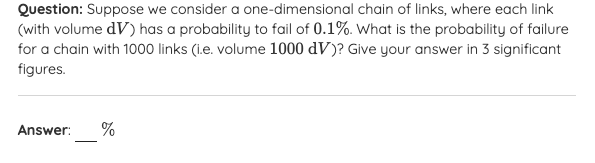 Question: Suppose we consider a one-dimensional chain of links, where each link
(with volume dV) has a probability to fail of 0.1%. What is the probability of failure
for a chain with 1000 links (i.e. volume 1000 dV)? Give your answer in 3 significant
figures.
Answer:
%
