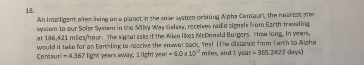 18.
An intelligent alien living on a planet in the solar system orbiting Alpha Centauri, the nearest star
system to our Solar System in the Milky Way Galaxy, receives radio signals from Earth traveling
at 186,421 miles/hour. The signal asks if the Alien likes McDonald Burgers. How long, in years,
would it take for an Earthling to receive the answer back, Yes! (The distance from Earth to Alpha
Centauri = 4.367 light years away, 1 light year = 6.0 x 10" miles, and 1 year = 365.2422 days)
12
