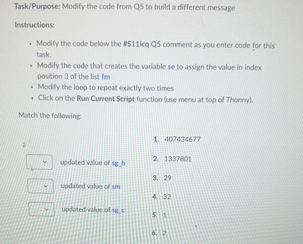Task/Purpose: Modify the code from Q5 to build a different message
Instructions:
.
Modify the code below the #S11icq Q5 comment as you enter code for this
task.
Modify the code that creates the variable se to assign the value in index
position 3 of the list fm
Modify the loop to repeat exactly two times
Click on the Run Current Script function (use menu at top of Thonny).
Match the following:
1. 407434677
2. 1337801
V
updated value of sg_h
3. 29
updated value of sm
4. 32
updated value of sg_c
5. 1
6. 2
2