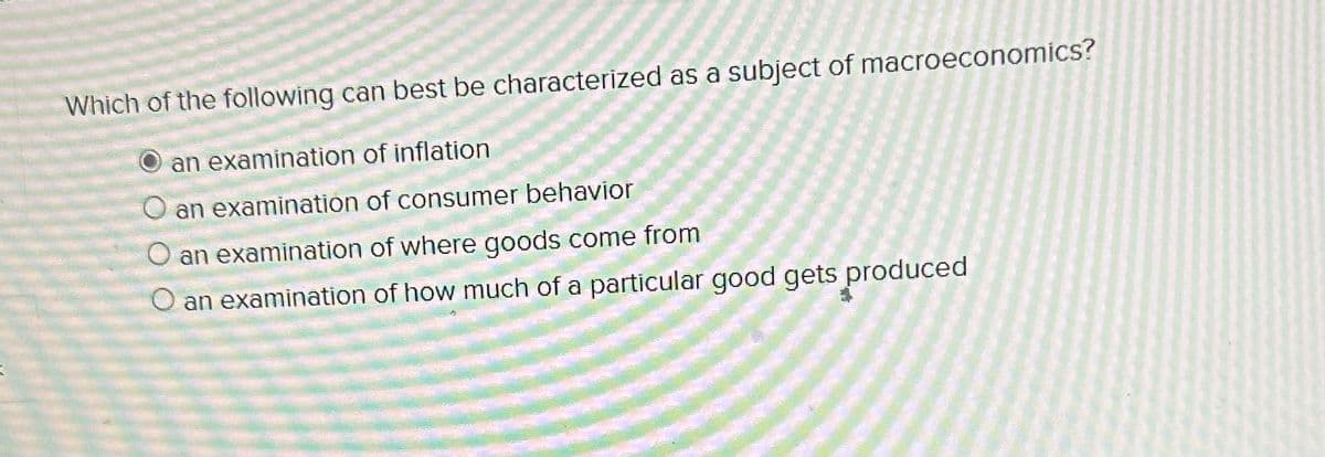 Which of the following can best be characterized as a subject of macroeconomics?
an examination of inflation
O an examination of consumer behavior
an examination of where goods come from
O an examination of how much of a particular good gets produced