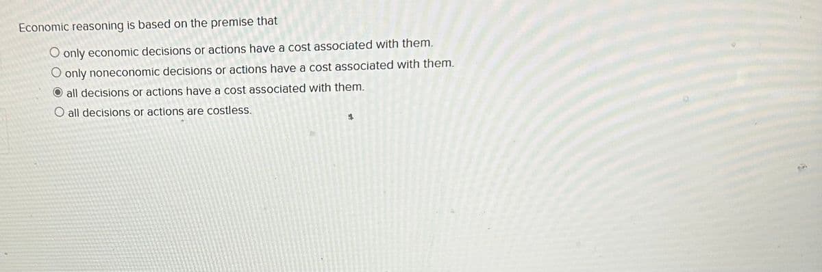 Economic reasoning is based on the premise that
O only economic decisions or actions have a cost associated with them.
O only noneconomic decisions or actions have a cost associated with them.
all decisions or actions have a cost associated with them.
O all decisions or actions are costless.
4