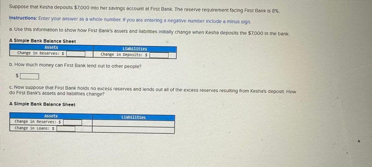 Suppose that Kesha deposits $7,000 into her savings account at First Bank. The reserve requirement facing First Bank is 8%.
Instructions: Enter your answer as a whole number. If you are entering a negative number include a minus sign.
a. Use this information to show how First Bank's assets and liabilities initially change when Kesha deposits the $7,000 in the bank.
A Simple Bank Balance Sheet
Assets
Change in Reserves: $
Liabilities
Change in Deposits: $
b. How much money can First Bank lend out to other people?
$
c. Now suppose that First Bank holds no excess reserves and lends out all of the excess reserves resulting from Kesha's deposit. How
do First Bank's assets and liabilities change?
A Simple Bank Balance Sheet
Assets
Change in Reserves: $
Change in Loans: $
Liabilities
n