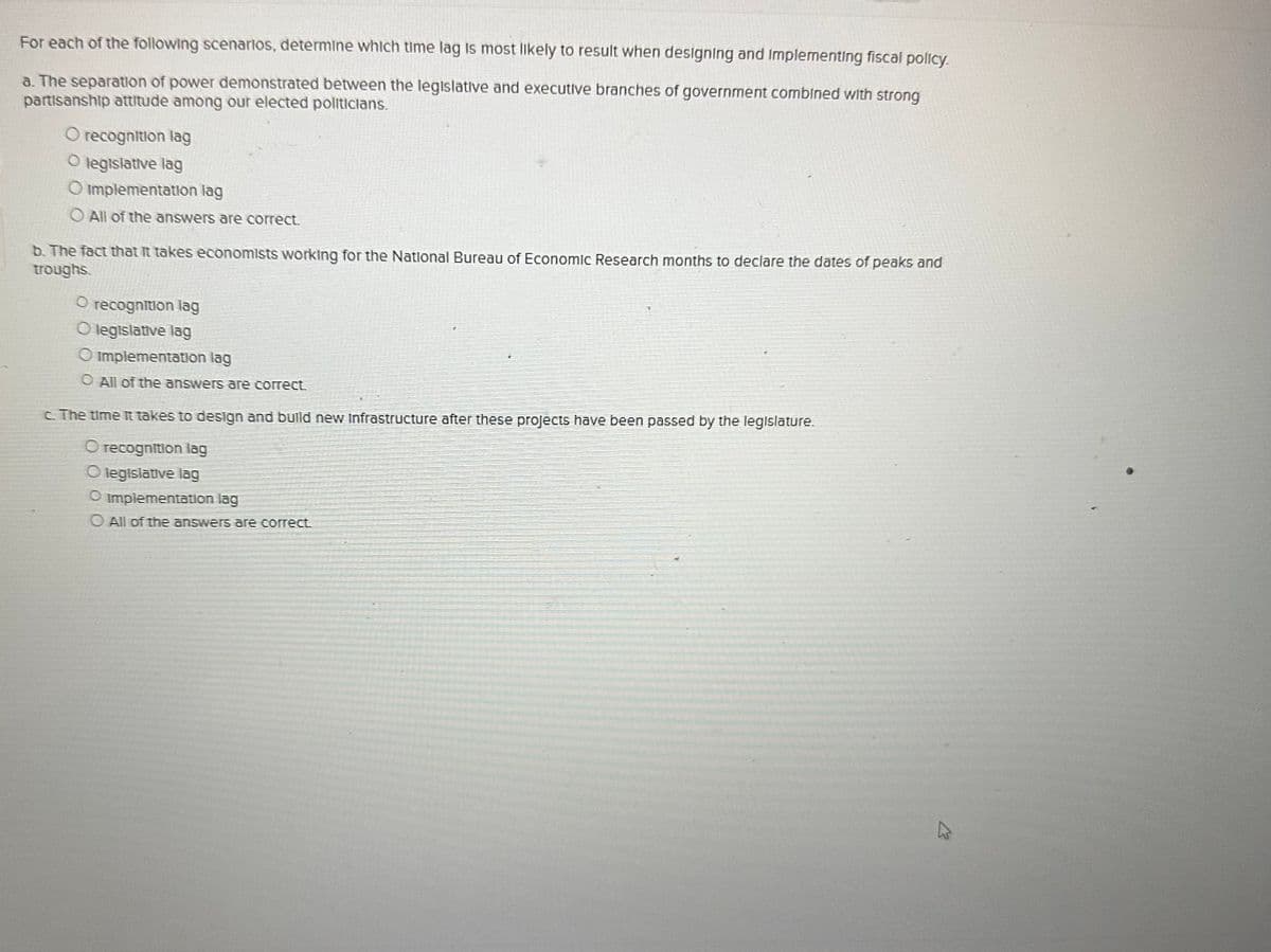 For each of the following scenarios, determine which time lag is most likely to result when designing and implementing fiscal policy.
a. The separation of power demonstrated between the legislative and executive branches of government combined with strong
partisanship attitude among our elected politicians.
O recognition lag
O legislative lag
O implementation lag
O All of the answers are correct.
b. The fact that it takes economists working for the National Bureau of Economic Research months to declare the dates of peaks and
troughs.
O recognition lag
O legislative lag
O implementation lag
O All of the answers are correct.
c. The time it takes to design and build new Infrastructure after these projects have been passed by the legislature.
O recognition lag
O legislative lag
O implementation lag
O All of the answers are correct.