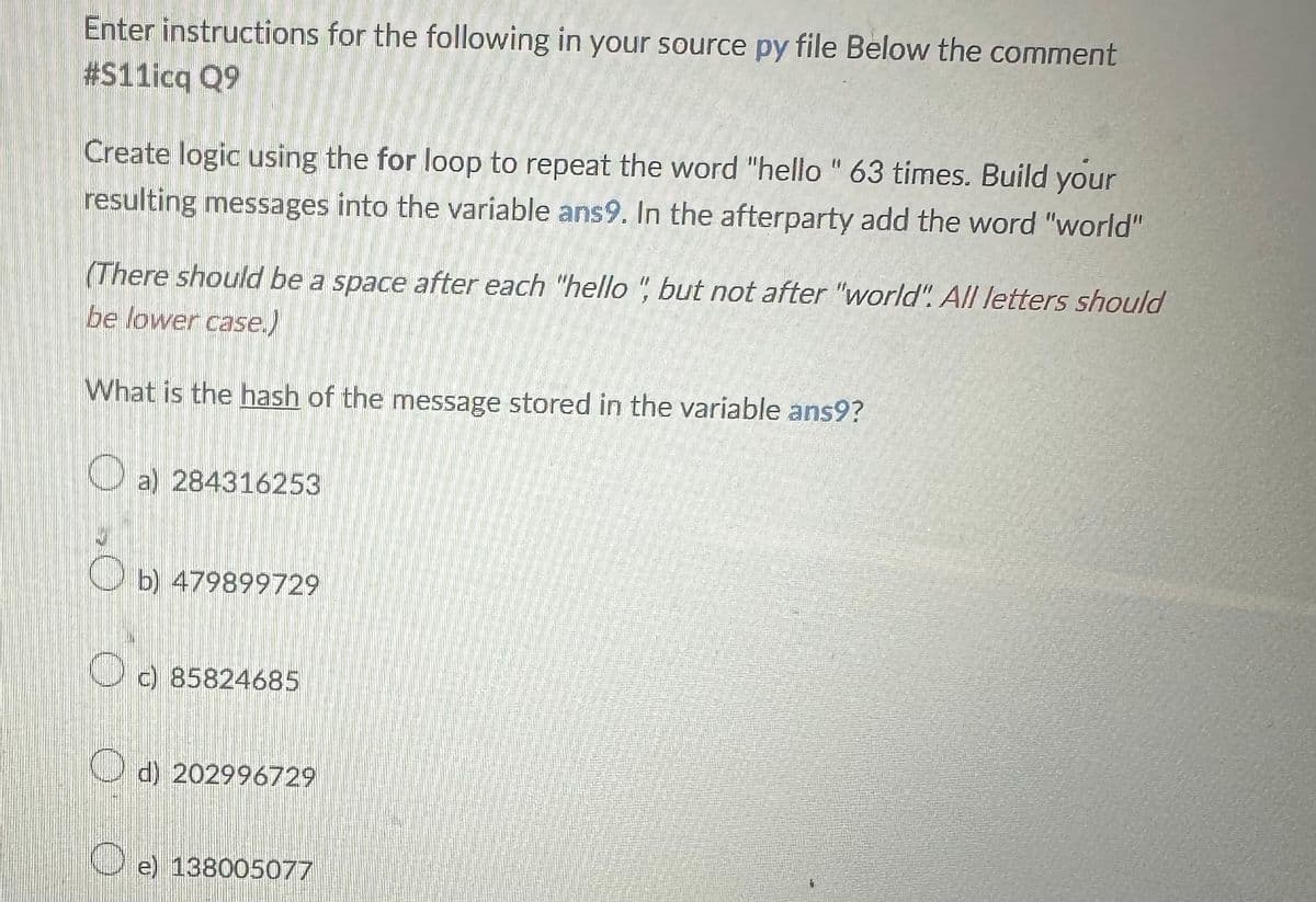 Enter instructions for the following in your source py file Below the comment
#S11icq Q9
Create logic using the for loop to repeat the word "hello" 63 times. Build your
resulting messages into the variable ans9. In the afterparty add the word "world"
(There should be a space after each "hello", but not after "world". All letters should
be lower case.)
What is the hash of the message stored in the variable ans9?
O
a) 284316253
b) 479899729
c) 85824685
d) 202996729
e) 138005077