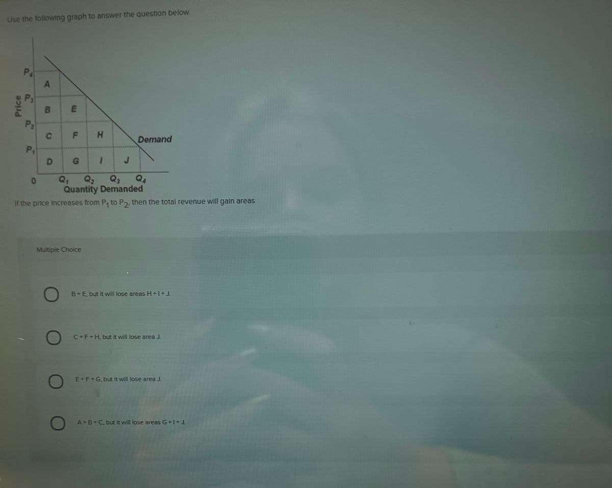 Use the following graph to answer the question below.
Price
a..
PA
P₂
P₁
A
0
B
C
D
m
O
F
O
Multiple Choice
H
G 1
Q₂ Q3
Quantity Demanded
If the price increases from P, to P2, then the total revenue will gain areas
J
Demand
B+E, but it will lose areas H+1+J.
C+F+H, but it will lose area J.
E+F+G, but it will lose area J
A+B+C, but it will lose areas G+1+J.