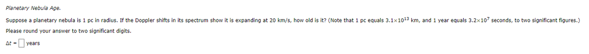 Planetary Nebula Age.
Suppose a planetary nebula is 1 pc in radius. If the Doppler shifts in its spectrum show it is expanding at 20 km/s, how old is it? (Note that 1 pc equals 3.1x1013 km, and 1 year equals 3.2x107 seconds, to two significant figures.)
Please round your answer to two significant digits.
At =
years
