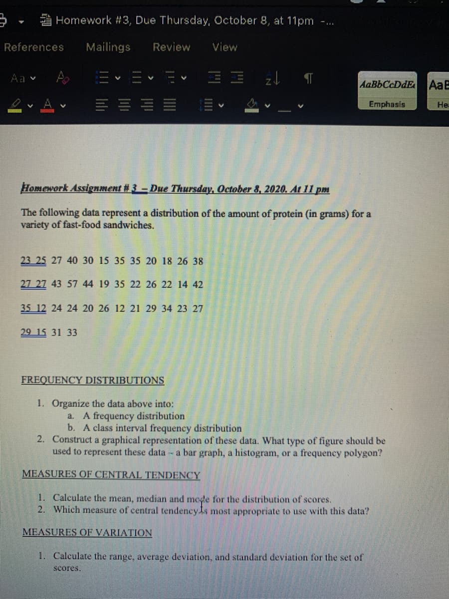 A Homework # 3, Due Thursday, October 8, at 11pm
References
Mailings
Review
View
Aa v
AaBbCcDdE
AaB
Emphasis
Не
Homework Assignment # 3-Due Thursday, October 8, 2020. Ar I1 pm
The following data represent a distribution of the amount of protein (in grams) for a
variety of fast-food sandwiches.
23 25 27 40 30 15 35 35 20 18 26 38
27 27 43 57 44 19 35 22 26 22 14 42
35 12 24 24 20 26 12 21 29 34 23 27
29 15 31 33
FREQUENCY DISTRIBUTIONS
1. Organize the data above into:
a. A frequency distribution
b. A class interval frequency distribution
2. Construct a graphical representation of these data. What type of figure should be
used to represent these data -a bar graph, a histogram, or a frequency polygon?
MEASURES OF CENTRAL TENDENCY
1. Calculate the mean, median and mede for the distribution of scores.
2. Which measure of central tendency ls most appropriate to use with this data?
MEASURES OF VARIATION
1. Calculate the range, average deviation, and standard deviation for the set of
scores.
||
!!II lili
