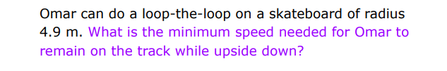 Omar can do a loop-the-loop on a skateboard of radius
4.9 m. What is the minimum speed needed for Omar to
remain on the track while upside down?
