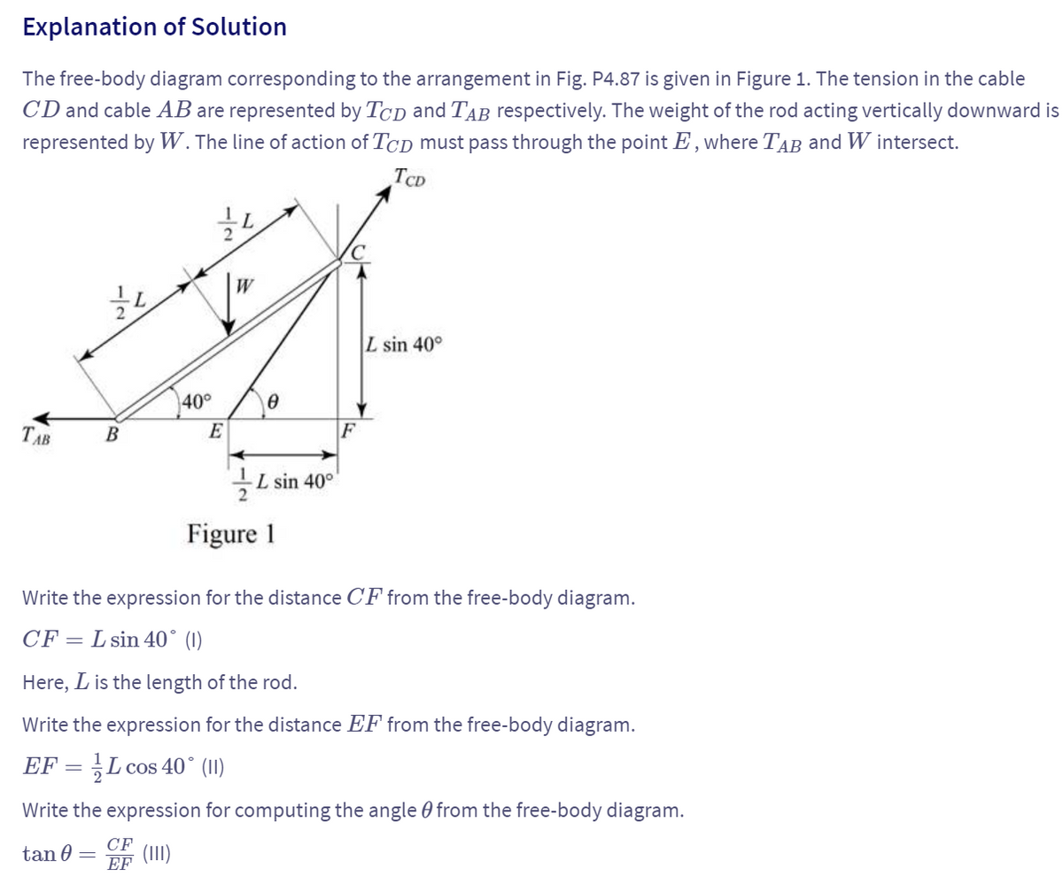 Explanation of Solution
The free-body diagram corresponding to the arrangement in Fig. P4.87 is given in Figure 1. The tension in the cable
CD and cable AB are represented by TCD and TAB respectively. The weight of the rod acting vertically downward is
represented by W. The line of action of TCD must pass through the point Ę, where TAB and W intersect.
12
L
TCD
TAB
B
L
40°
Ꮎ
E
F
L sin 40°
L sin 40°
Figure 1
Write the expression for the distance CF from the free-body diagram.
CF = L sin 40° (1)
Here, is the length of the rod.
Write the expression for the distance EF from the free-body diagram.
EF = L cos 40° (II)
Write the expression for computing the angle 0 from the free-body diagram.
CF
(111)
tan 0 =
EF