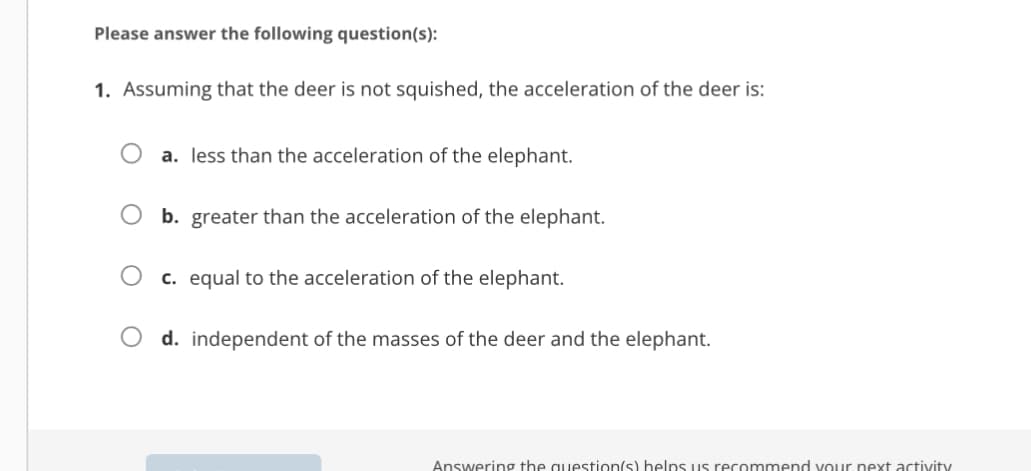 Please answer the following question(s):
1. Assuming that the deer is not squished, the acceleration of the deer is:
a. less than the acceleration of the elephant.
b. greater than the acceleration of the elephant.
c. equal to the acceleration of the elephant.
d. independent of the masses of the deer and the elephant.
Answering the question(s) helps us recommend your next activity