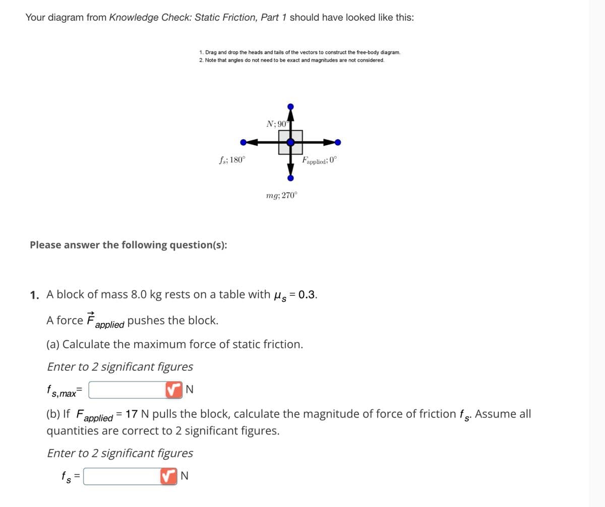 Your diagram from Knowledge Check: Static Friction, Part 1 should have looked like this:
1. Drag and drop the heads and tails of the vectors to construct the free-body diagram.
2. Note that angles do not need to be exact and magnitudes are not considered.
fs; 180°
Please answer the following question(s):
N; 90°
=
mg; 270°
Fapplied; 0°
1. A block of mass 8.0 kg rests on a table with μ = 0.3.
A force F
applied pushes the block.
(a) Calculate the maximum force of static friction.
Enter to 2 significant figures
✔N
fs,max¯
(b) If Fapplied
17 N pulls the block, calculate the magnitude of force of friction f. Assume all
quantities are correct to 2 significant figures.
Enter to 2 significant figures
fs =
✔N