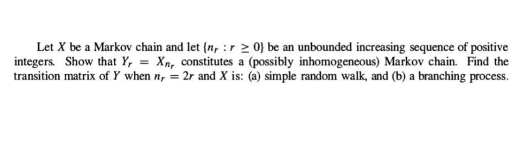Let X be a Markov chain and let (nrr≥ 0} be an unbounded increasing sequence of positive
integers. Show that Yr Xnr constitutes a (possibly inhomogeneous) Markov chain. Find the
transition matrix of Y when nr = 2r and X is: (a) simple random walk, and (b) a branching process.
=