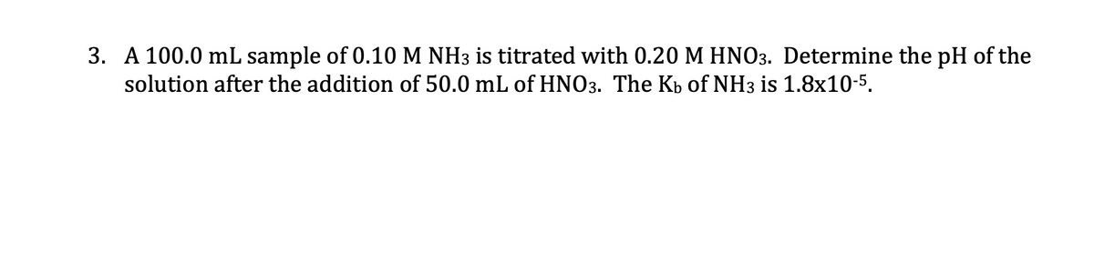 3. A 100.0 mL sample of 0.10 M NH3 is titrated with 0.20 M HNO3. Determine the pH of the
solution after the addition of 50.0 mL of HNO3. The Kp of NH3 is 1.8x10-5.
