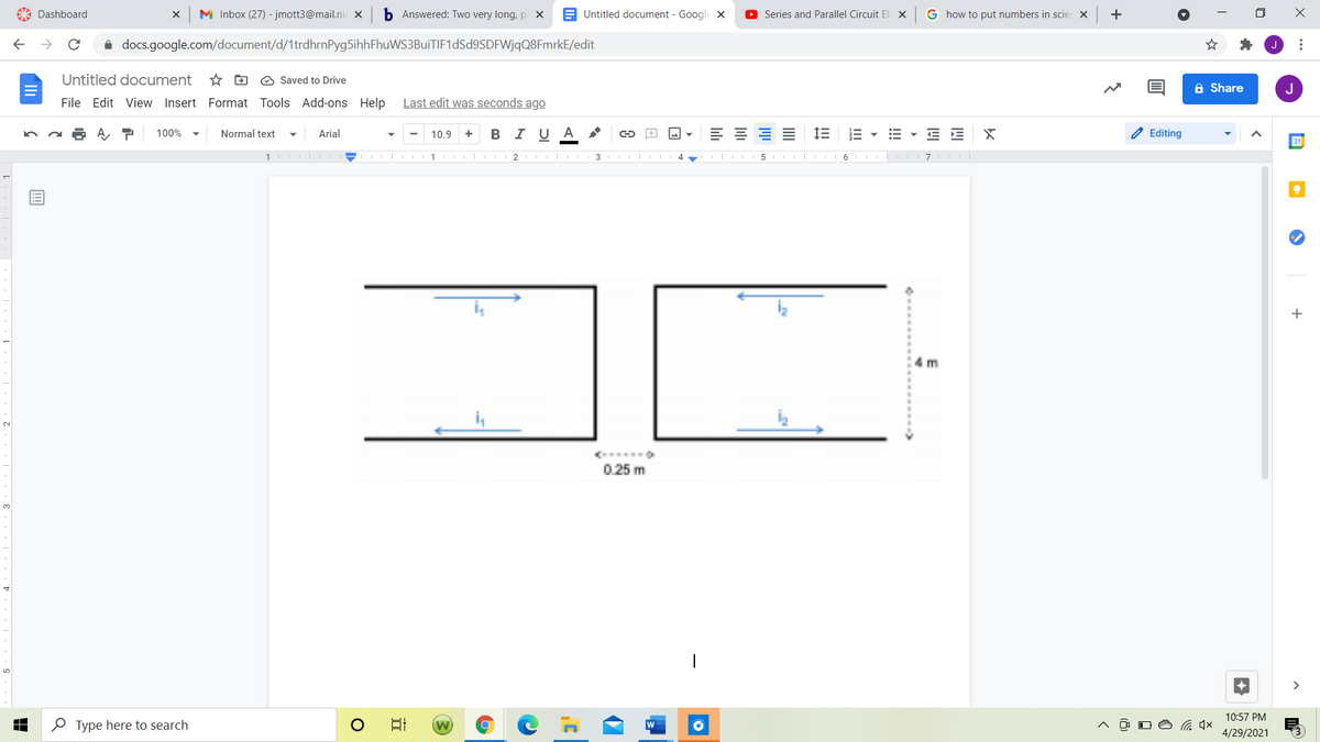 A Dashboard
M Inbox (27) - jmott3@mail.ni x
b Answered: Two very long, p X
E Untitled document - Google x
O Series and Parallel Circuit El X
G how to put numbers in scier X
i docs.google.com/document/d/1trdhrnPyg5ihhFhuWS3BuiTIF1dSd9SDFWjqQ8FmrkE/edit
Untitled document
* D O Saved to Drive
A Share
J
File Edit View Insert Format Tools Add-ons Help
Last edit was seconds ago
100%
Normal text
Arial
В IU А
+
E E X
Editing
10.9
31
2 | II 3 I
5 I| III 6 I
+
m
2.
0.25 m
3.
>
10:57 PM
O Type here to search
日
4/29/2021
...
!!!
III
lili
