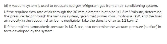 (d) A vacuum system is used to evacuate (purge) refrigerant gas from an air-conditioning system.
i.lf the required flow rate of air through the 30 mm diameter inlet pipe is 1.8 m3/minute, determine
the pressure drop through the vacuum system, given that power consumption is 1kW, and the final
air velocity in the vacuum chamber is negligible.(Take the density of air as 1.2 kg/m3)
ii.If the ambient atmospheric pressure is 1.013 bar, also determine the vacuum pressure (suction) in
torrs developed by the system.