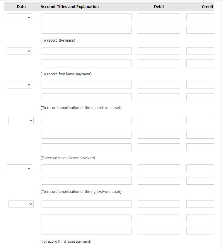 Date
Account Titles and Explanation
(To record the lease)
(To record first lease payment)
(To record amortization of the right-of-use asset)
(To record second lease payment)
(To record amortization of the right-of-use asset)
(To record third lease payment)
Debit
]][[[[[[[
Credit