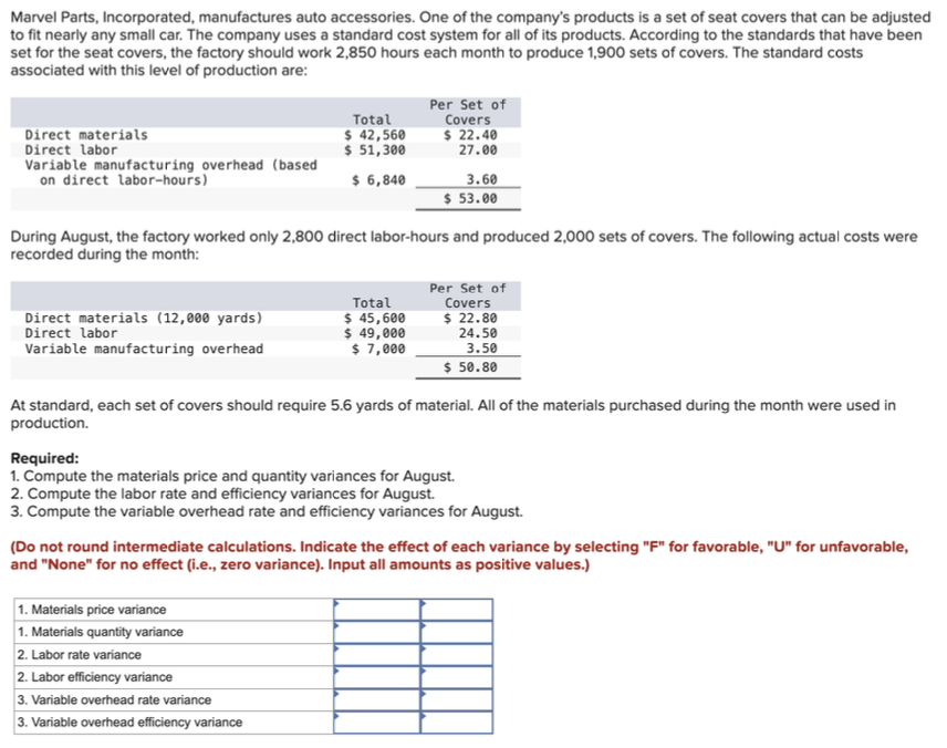 Marvel Parts, Incorporated, manufactures auto accessories. One of the company's products is a set of seat covers that can be adjusted
to fit nearly any small car. The company uses a standard cost system for all of its products. According to the standards that have been
set for the seat covers, the factory should work 2,850 hours each month to produce 1,900 sets of covers. The standard costs
associated with this level of production are:
Direct materials
Total
$ 42,560
Direct labor
$ 51,300
Variable manufacturing overhead (based
on direct labor-hours)
$ 6,840
Per Set of
Covers
$ 22.40
27.00
3.60
$ 53.00
During August, the factory worked only 2,800 direct labor-hours and produced 2,000 sets of covers. The following actual costs were
recorded during the month:
Direct materials (12,000 yards)
Direct labor
Total
$ 45,600
$ 49,000
Variable manufacturing overhead
$ 7,000
Per Set of
Covers
$ 22.80
24.50
3.50
$ 50.80
At standard, each set of covers should require 5.6 yards of material. All of the materials purchased during the month were used in
production.
Required:
1. Compute the materials price and quantity variances for August.
2. Compute the labor rate and efficiency variances for August.
3. Compute the variable overhead rate and efficiency variances for August.
(Do not round intermediate calculations. Indicate the effect of each variance by selecting "F" for favorable, "U" for unfavorable,
and "None" for no effect (i.e., zero variance). Input all amounts as positive values.)
1. Materials price variance
1. Materials quantity variance
2. Labor rate variance
2. Labor efficiency variance
3. Variable overhead rate variance
3. Variable overhead efficiency variance