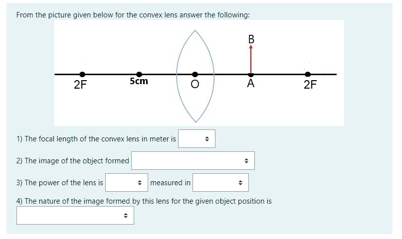 From the picture given below for the convex lens answer the following:
2F
5cm
A
2F
1) The focal length of the convex lens in meter is
2) The image of the object formed
3) The power of the lens is
+ measured in
4) The nature of the image formed by this lens for the given object position is
B.
