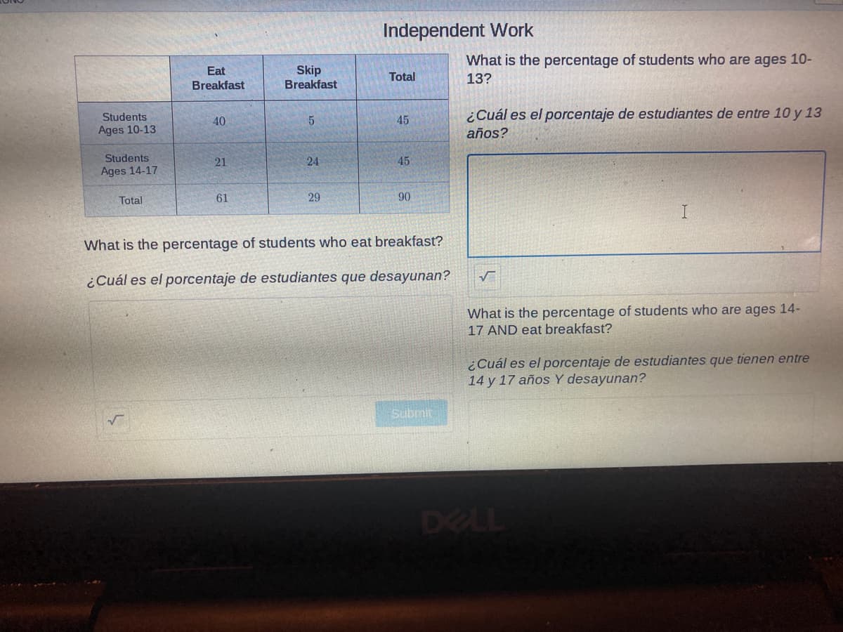 Independent Work
What is the percentage of students who are ages 10-
Skip
Breakfast
Eat
Total
13?
Breakfast
Students
¿Cuál es el porcentaje de estudiantes de entre 10 y 13
40
5.
45
Ages 10-13
años?
Students
21
24
45
Ages 14-17
Total
61
29
90
What is the percentage of students who eat breakfast?
¿Cuál es el porcentaje de estudiantes que desayunan?
What is the percentage of students who are ages 14-
17 AND eat breakfast?
¿Cuál es el porcentaje de estudiantes que tienen entre
14 y 17 años Y desayunan?
Submit
DELL
