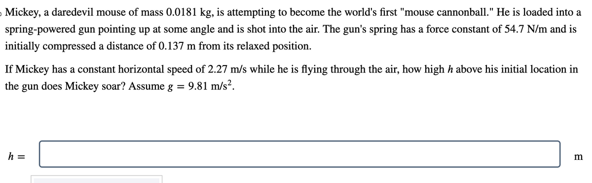 › Mickey, a daredevil mouse of mass 0.0181 kg, is attempting to become the world's first "mouse cannonball." He is loaded into a
spring-powered gun pointing up at some angle and is shot into the air. The gun's spring has a force constant of 54.7 N/m and is
initially compressed a distance of 0.137 m from its relaxed position.
If Mickey has a constant horizontal speed of 2.27 m/s while he is flying through the air, how high h above his initial location in
the gun does Mickey soar? Assume g
9.81 m/s².
=
h =
||
=
m