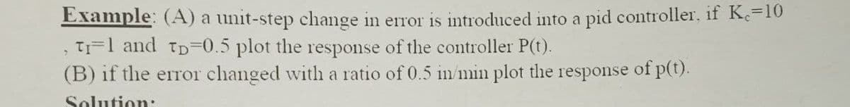 Example: (A) a unit-step change in error is introduced into a pid controller, if Ke=10
, Tr=1 and TD=0.5 plot the response of the controller P(t).
(B) if the error changed with a ratio of 0.5 in/min plot the response of p(t).
Solution: