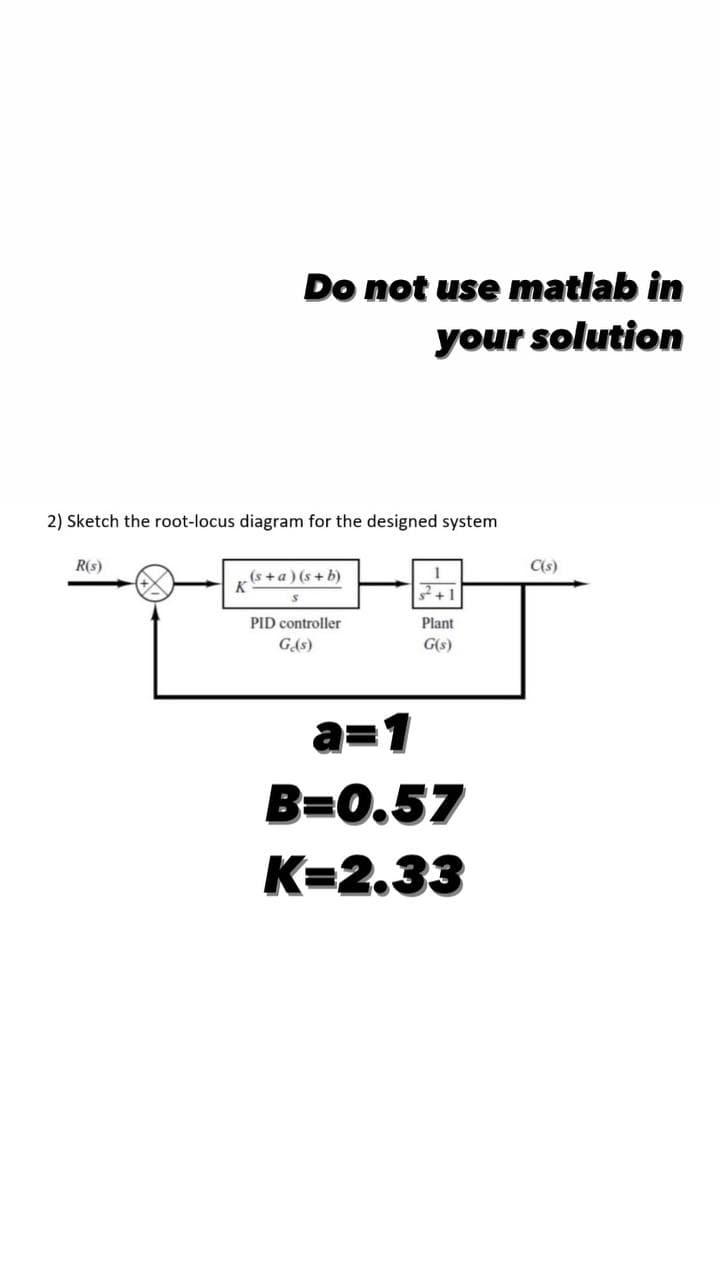 Do not use matlab in
your solution
2) Sketch the root-locus diagram for the designed system
R(s)
(s+a)(s+b)
1
K
+1
PID controller
Plant
Ge(s)
G(s)
a=1
B=0.57
K=2.33
C(s)