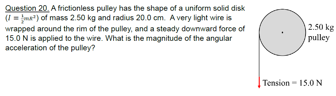 Question 20. A frictionless pulley has the shape of a uniform solid disk
(1 = ½/mr²) of mass 2.50 kg and radius 20.0 cm. A very light wire is
wrapped around the rim of the pulley, and a steady downward force of
15.0 N is applied to the wire. What is the magnitude of the angular
acceleration of the pulley?
Tension
=
2.50 kg
pulley
15.0 N