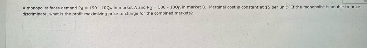 A monopolist faces demand PA 190 - 10QA in market A and PB = 500 - 10QB in market B. Marginal cost is constant at $5 per unit. If the monopolist is unable to price
discriminate, what is the profit maximizing price to charge for the combined markets?
