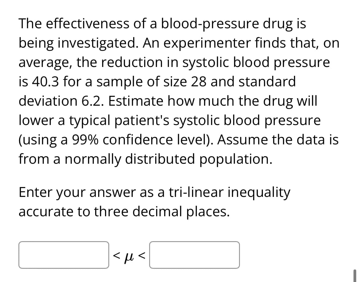The effectiveness
drug is
of a blood-pressure
being investigated. An experimenter finds that, on
average, the reduction in systolic blood pressure
is 40.3 for a sample of size 28 and standard
deviation 6.2. Estimate how much the drug will
lower a typical patient's systolic blood pressure
(using a 99% confidence level). Assume the data is
from a normally distributed population.
Enter your answer as a tri-linear inequality
accurate to three decimal places.
<με