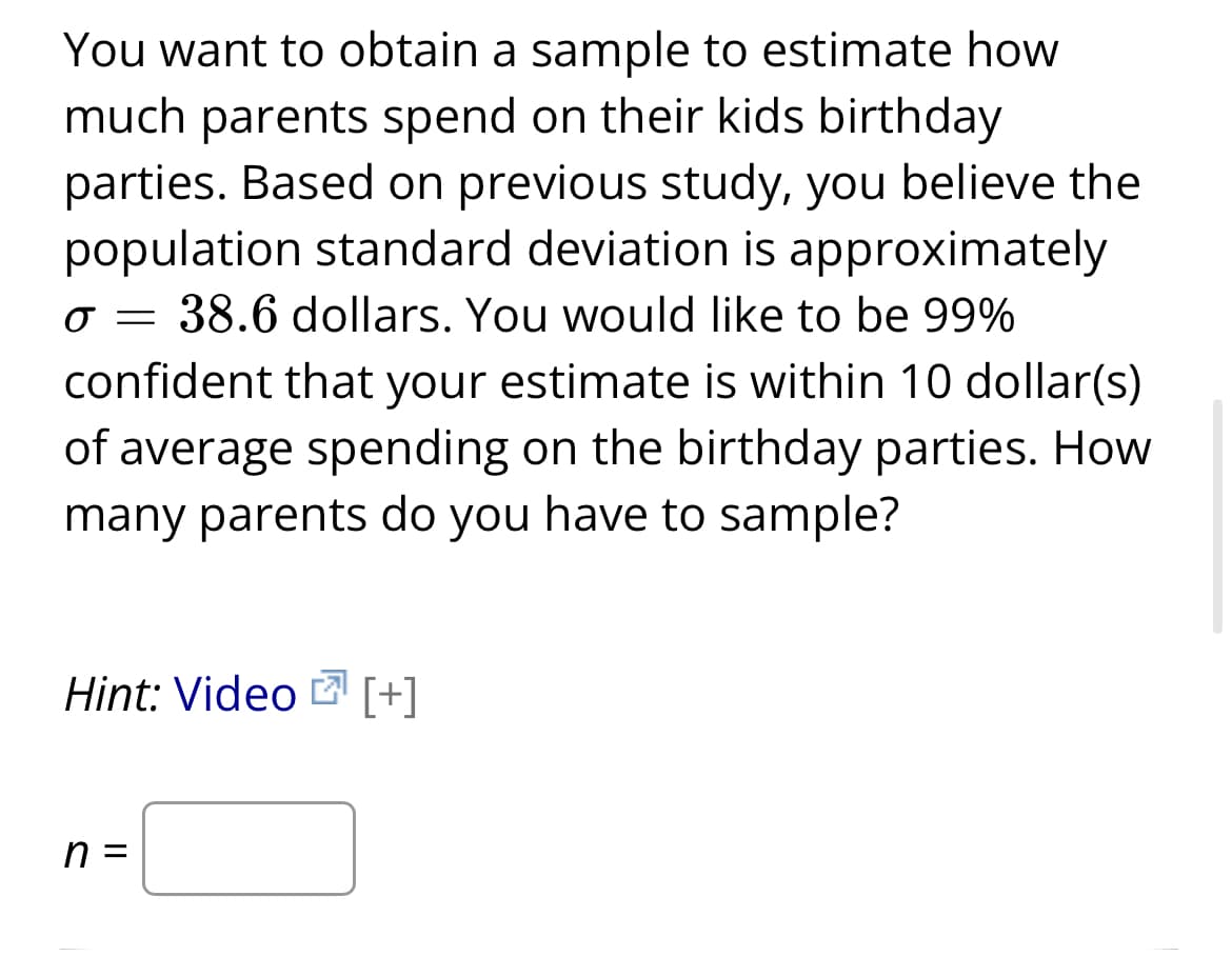 You want to obtain a sample to estimate how
much parents spend on their kids birthday
parties. Based on previous study, you believe the
population standard deviation is approximately
O = 38.6 dollars. You would like to be 99%
confident that your estimate is within 10 dollar(s)
of average spending on the birthday parties. How
many parents do you have to sample?
Hint: Video [+]
n =
