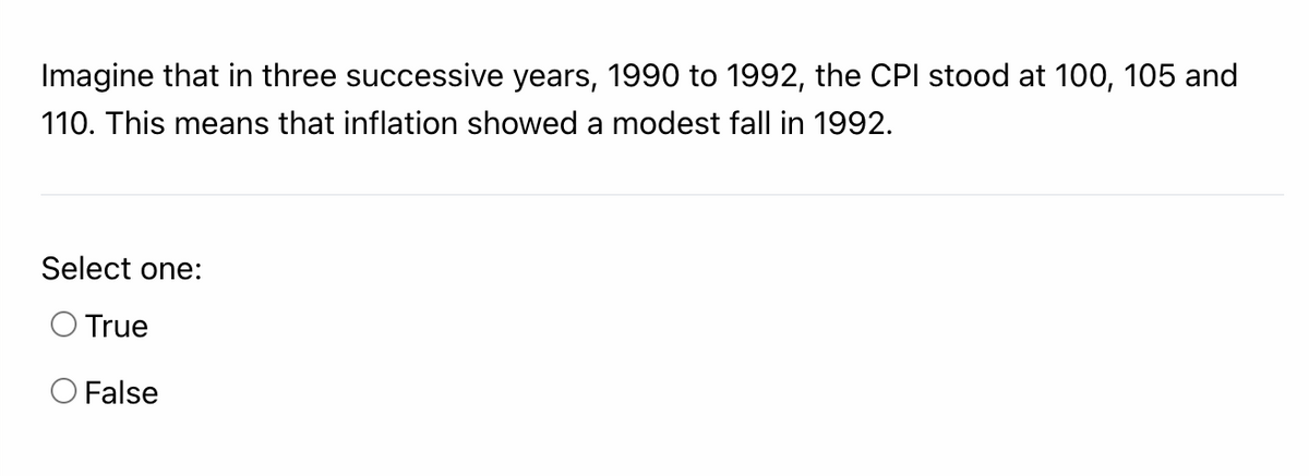 Imagine that in three successive years, 1990 to 1992, the CPI stood at 100, 105 and
110. This means that inflation showed a modest fall in 1992.
Select one:
O True
OFalse
