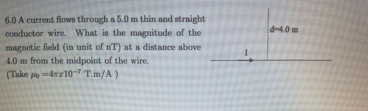 6.0 A current flows through a 5.0 m thin and straight
conductor wire. What is the magnitude of the
d3D4.0 m
magnetic field (in unit of nT) at a distance above
4.0 m from the midpoint of the wire.
(Take lo =47x10-7 T.m/A)
